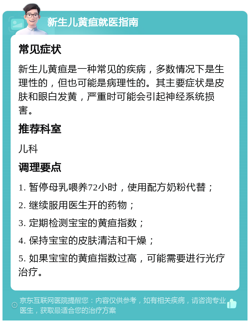 新生儿黄疸就医指南 常见症状 新生儿黄疸是一种常见的疾病，多数情况下是生理性的，但也可能是病理性的。其主要症状是皮肤和眼白发黄，严重时可能会引起神经系统损害。 推荐科室 儿科 调理要点 1. 暂停母乳喂养72小时，使用配方奶粉代替； 2. 继续服用医生开的药物； 3. 定期检测宝宝的黄疸指数； 4. 保持宝宝的皮肤清洁和干燥； 5. 如果宝宝的黄疸指数过高，可能需要进行光疗治疗。