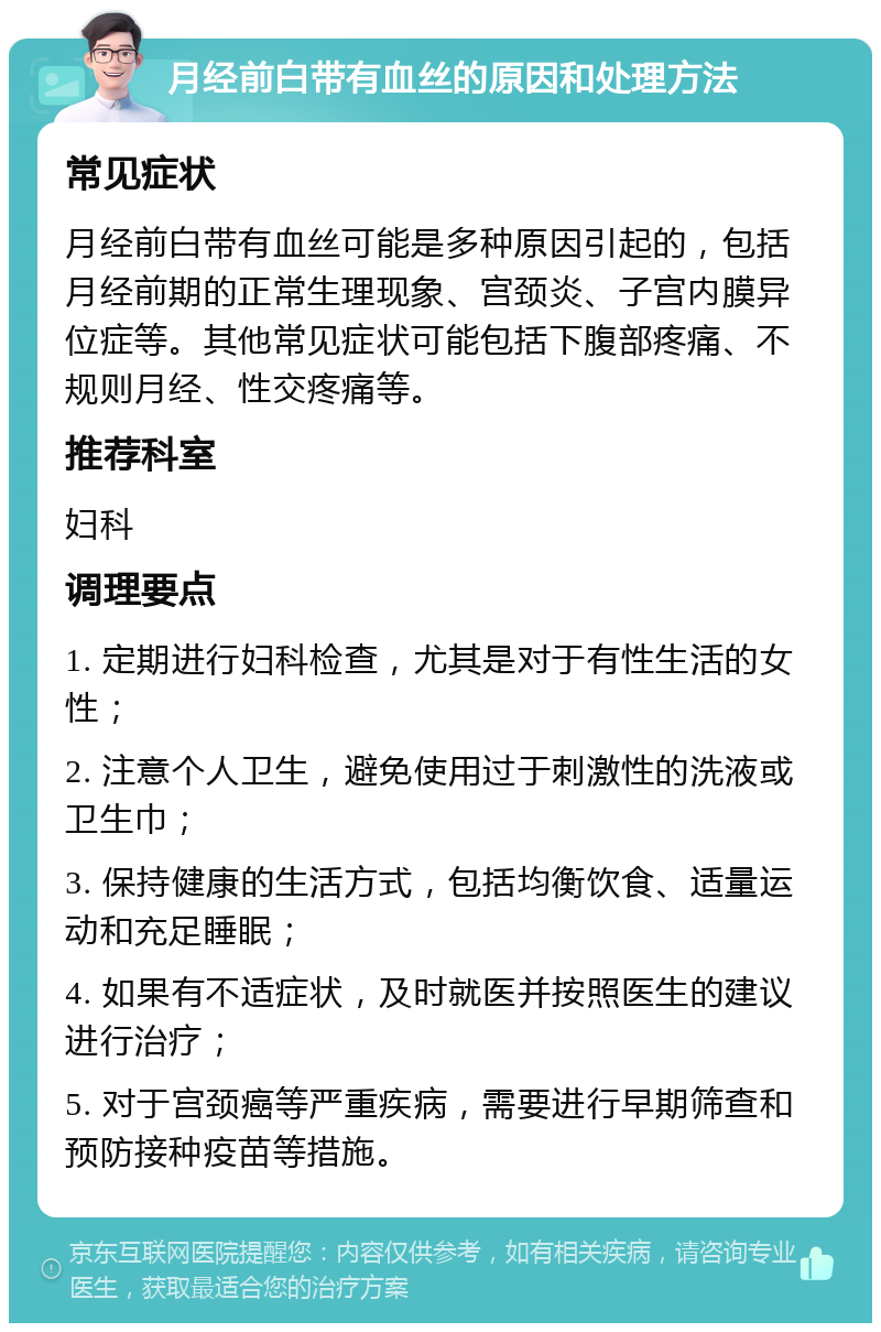 月经前白带有血丝的原因和处理方法 常见症状 月经前白带有血丝可能是多种原因引起的，包括月经前期的正常生理现象、宫颈炎、子宫内膜异位症等。其他常见症状可能包括下腹部疼痛、不规则月经、性交疼痛等。 推荐科室 妇科 调理要点 1. 定期进行妇科检查，尤其是对于有性生活的女性； 2. 注意个人卫生，避免使用过于刺激性的洗液或卫生巾； 3. 保持健康的生活方式，包括均衡饮食、适量运动和充足睡眠； 4. 如果有不适症状，及时就医并按照医生的建议进行治疗； 5. 对于宫颈癌等严重疾病，需要进行早期筛查和预防接种疫苗等措施。