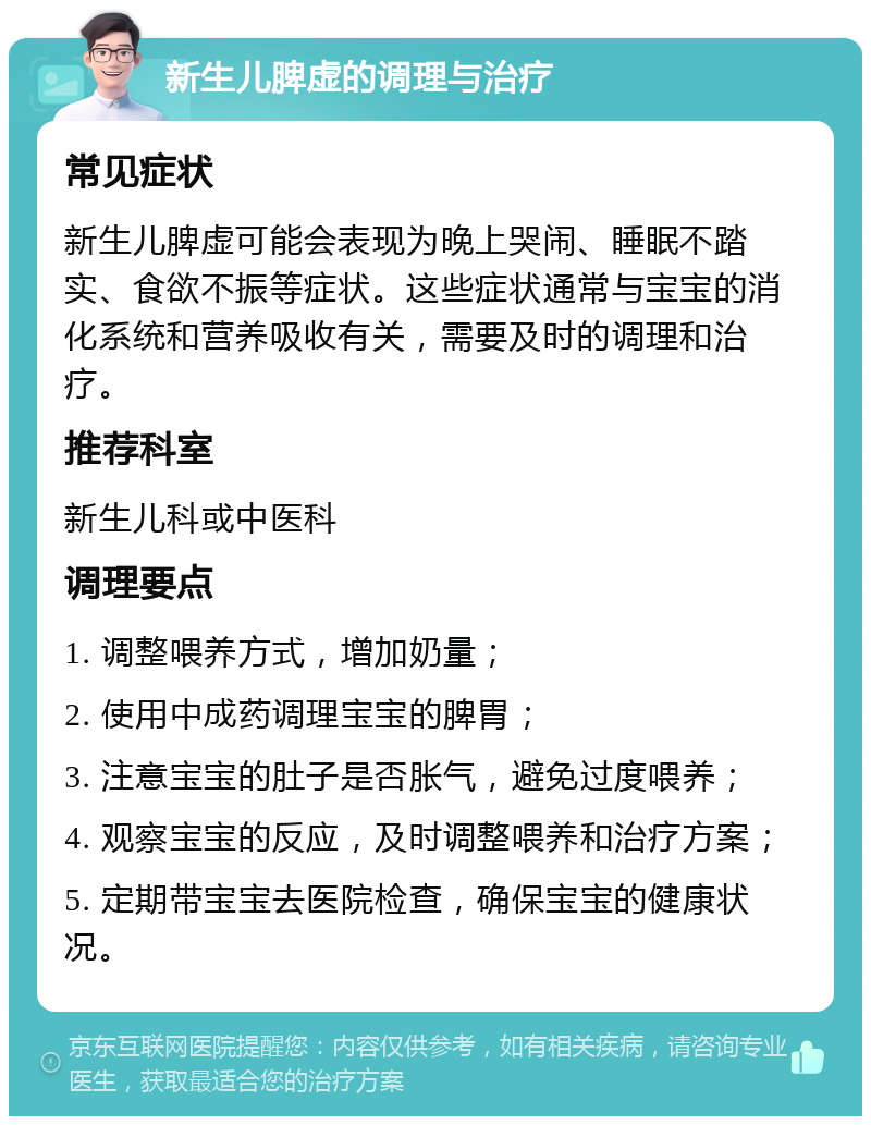 新生儿脾虚的调理与治疗 常见症状 新生儿脾虚可能会表现为晚上哭闹、睡眠不踏实、食欲不振等症状。这些症状通常与宝宝的消化系统和营养吸收有关，需要及时的调理和治疗。 推荐科室 新生儿科或中医科 调理要点 1. 调整喂养方式，增加奶量； 2. 使用中成药调理宝宝的脾胃； 3. 注意宝宝的肚子是否胀气，避免过度喂养； 4. 观察宝宝的反应，及时调整喂养和治疗方案； 5. 定期带宝宝去医院检查，确保宝宝的健康状况。