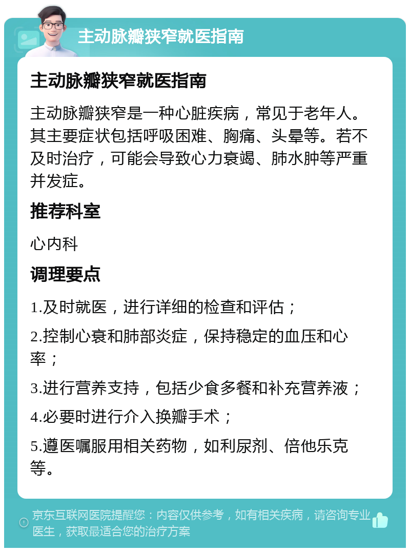 主动脉瓣狭窄就医指南 主动脉瓣狭窄就医指南 主动脉瓣狭窄是一种心脏疾病，常见于老年人。其主要症状包括呼吸困难、胸痛、头晕等。若不及时治疗，可能会导致心力衰竭、肺水肿等严重并发症。 推荐科室 心内科 调理要点 1.及时就医，进行详细的检查和评估； 2.控制心衰和肺部炎症，保持稳定的血压和心率； 3.进行营养支持，包括少食多餐和补充营养液； 4.必要时进行介入换瓣手术； 5.遵医嘱服用相关药物，如利尿剂、倍他乐克等。