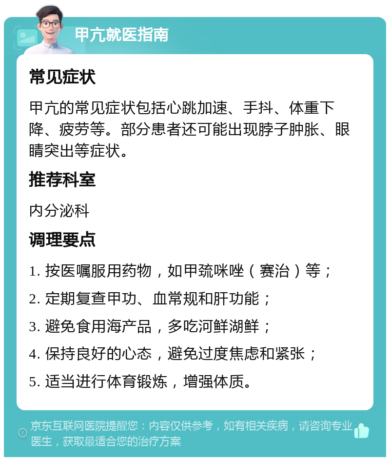 甲亢就医指南 常见症状 甲亢的常见症状包括心跳加速、手抖、体重下降、疲劳等。部分患者还可能出现脖子肿胀、眼睛突出等症状。 推荐科室 内分泌科 调理要点 1. 按医嘱服用药物，如甲巯咪唑（赛治）等； 2. 定期复查甲功、血常规和肝功能； 3. 避免食用海产品，多吃河鲜湖鲜； 4. 保持良好的心态，避免过度焦虑和紧张； 5. 适当进行体育锻炼，增强体质。