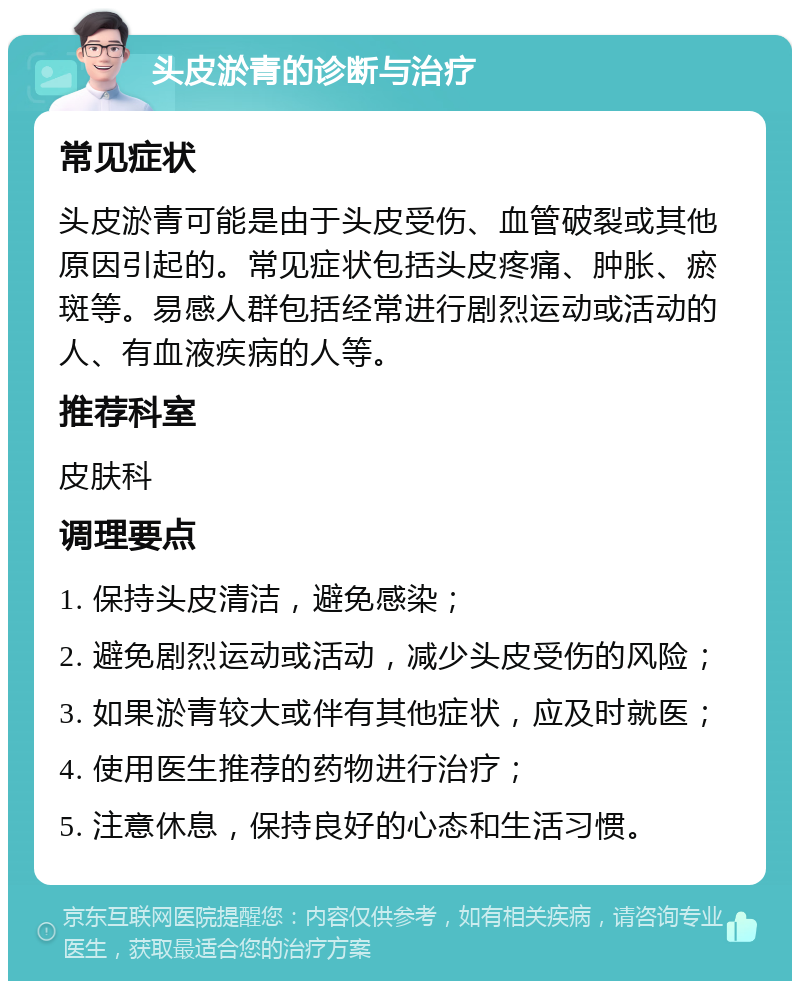 头皮淤青的诊断与治疗 常见症状 头皮淤青可能是由于头皮受伤、血管破裂或其他原因引起的。常见症状包括头皮疼痛、肿胀、瘀斑等。易感人群包括经常进行剧烈运动或活动的人、有血液疾病的人等。 推荐科室 皮肤科 调理要点 1. 保持头皮清洁，避免感染； 2. 避免剧烈运动或活动，减少头皮受伤的风险； 3. 如果淤青较大或伴有其他症状，应及时就医； 4. 使用医生推荐的药物进行治疗； 5. 注意休息，保持良好的心态和生活习惯。