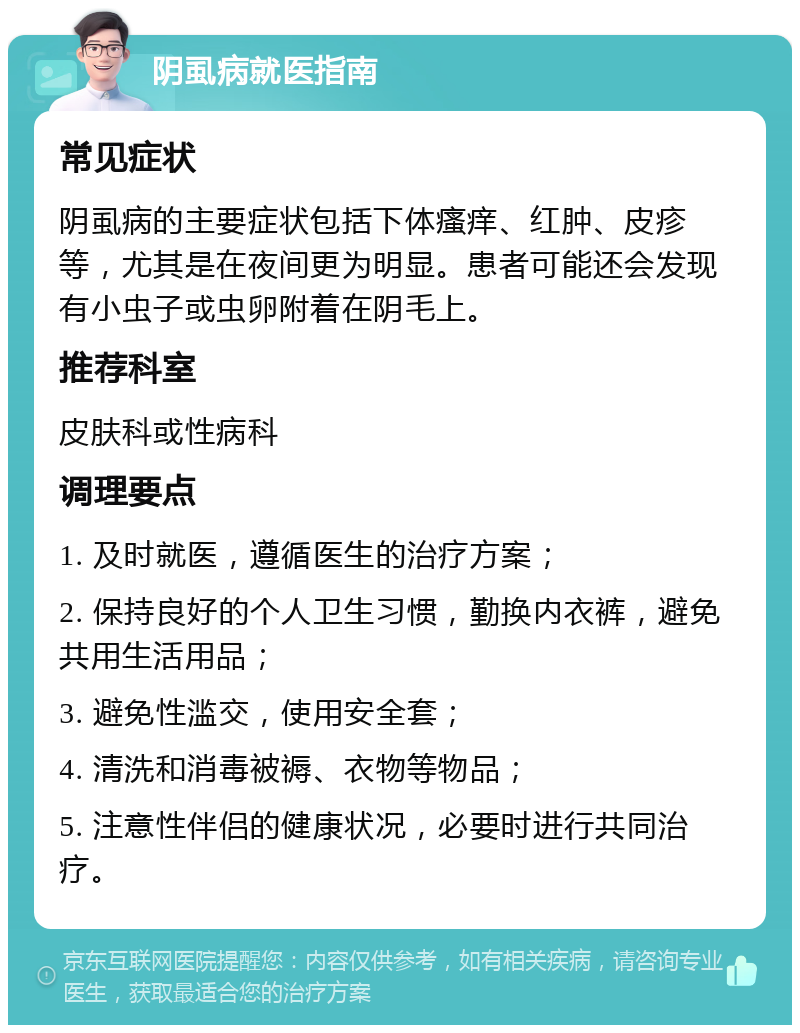 阴虱病就医指南 常见症状 阴虱病的主要症状包括下体瘙痒、红肿、皮疹等，尤其是在夜间更为明显。患者可能还会发现有小虫子或虫卵附着在阴毛上。 推荐科室 皮肤科或性病科 调理要点 1. 及时就医，遵循医生的治疗方案； 2. 保持良好的个人卫生习惯，勤换内衣裤，避免共用生活用品； 3. 避免性滥交，使用安全套； 4. 清洗和消毒被褥、衣物等物品； 5. 注意性伴侣的健康状况，必要时进行共同治疗。