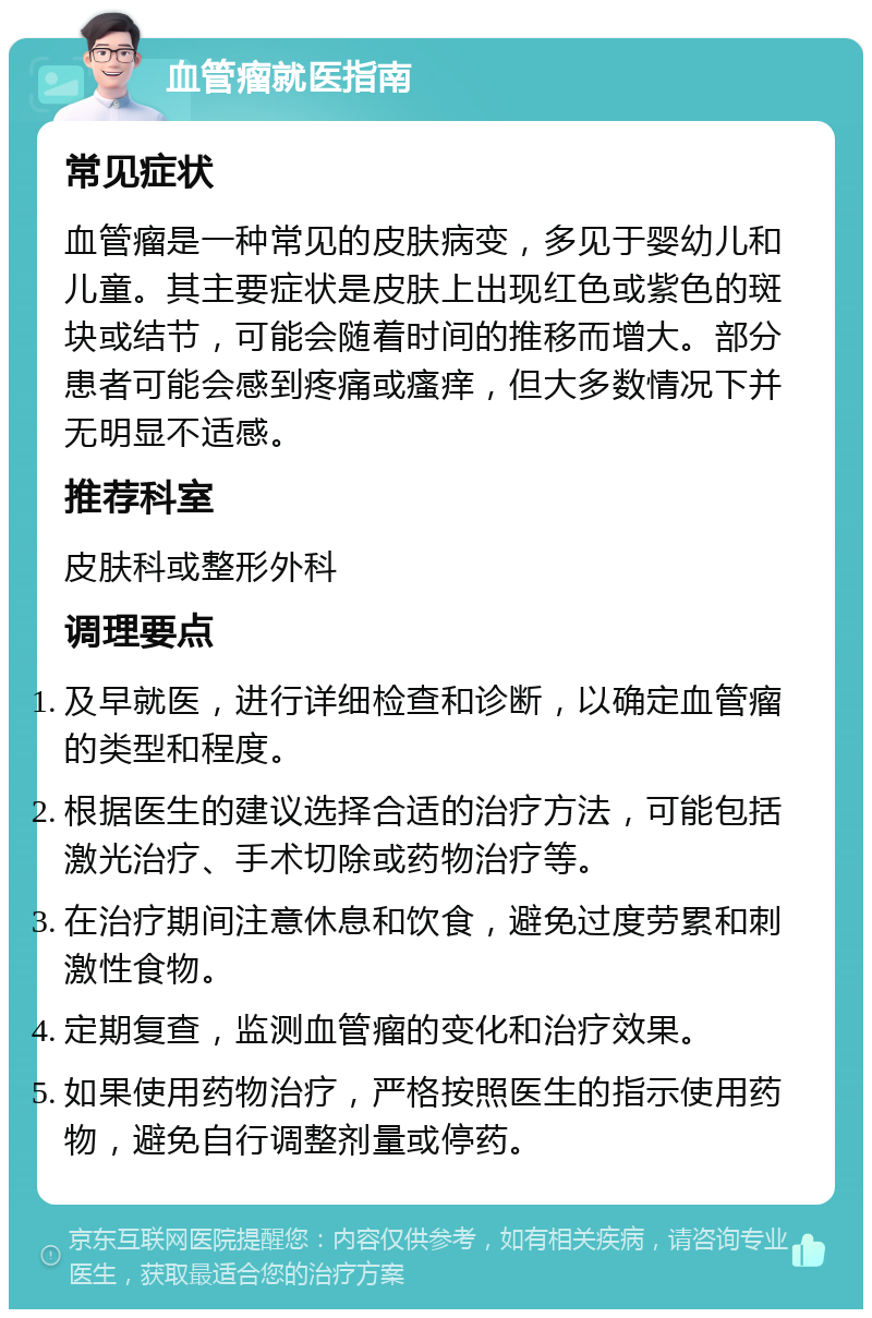 血管瘤就医指南 常见症状 血管瘤是一种常见的皮肤病变，多见于婴幼儿和儿童。其主要症状是皮肤上出现红色或紫色的斑块或结节，可能会随着时间的推移而增大。部分患者可能会感到疼痛或瘙痒，但大多数情况下并无明显不适感。 推荐科室 皮肤科或整形外科 调理要点 及早就医，进行详细检查和诊断，以确定血管瘤的类型和程度。 根据医生的建议选择合适的治疗方法，可能包括激光治疗、手术切除或药物治疗等。 在治疗期间注意休息和饮食，避免过度劳累和刺激性食物。 定期复查，监测血管瘤的变化和治疗效果。 如果使用药物治疗，严格按照医生的指示使用药物，避免自行调整剂量或停药。