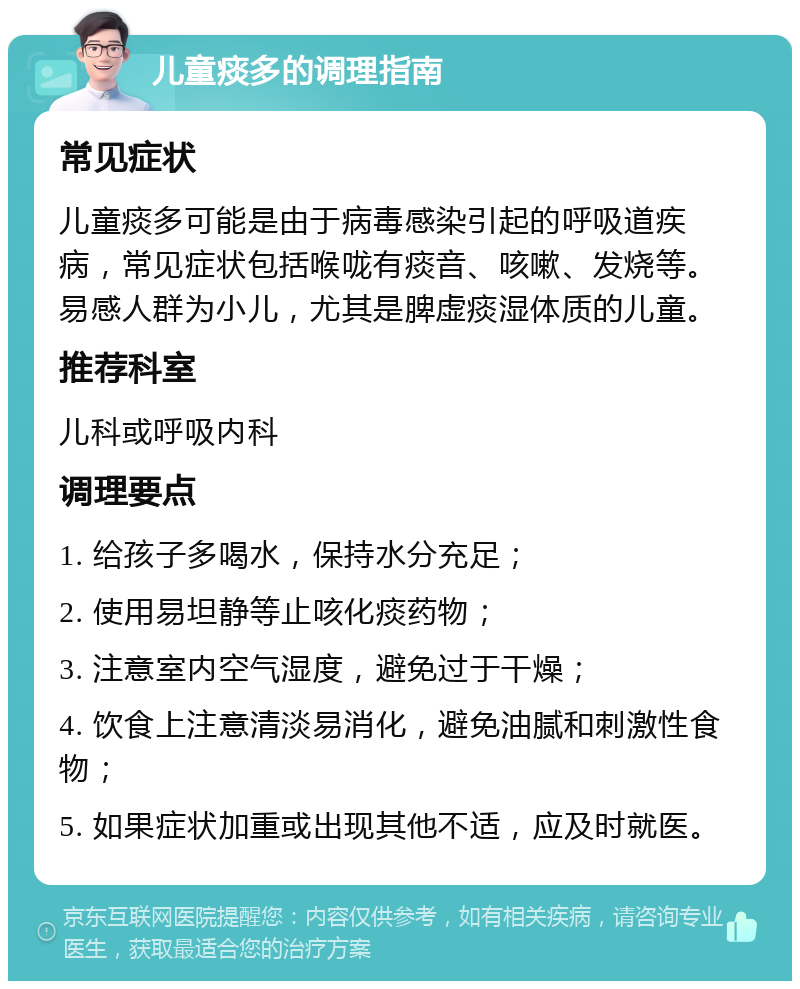 儿童痰多的调理指南 常见症状 儿童痰多可能是由于病毒感染引起的呼吸道疾病，常见症状包括喉咙有痰音、咳嗽、发烧等。易感人群为小儿，尤其是脾虚痰湿体质的儿童。 推荐科室 儿科或呼吸内科 调理要点 1. 给孩子多喝水，保持水分充足； 2. 使用易坦静等止咳化痰药物； 3. 注意室内空气湿度，避免过于干燥； 4. 饮食上注意清淡易消化，避免油腻和刺激性食物； 5. 如果症状加重或出现其他不适，应及时就医。