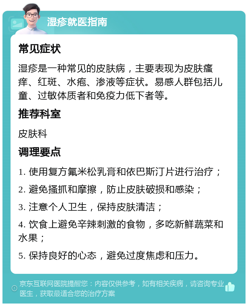 湿疹就医指南 常见症状 湿疹是一种常见的皮肤病，主要表现为皮肤瘙痒、红斑、水疱、渗液等症状。易感人群包括儿童、过敏体质者和免疫力低下者等。 推荐科室 皮肤科 调理要点 1. 使用复方氟米松乳膏和依巴斯汀片进行治疗； 2. 避免搔抓和摩擦，防止皮肤破损和感染； 3. 注意个人卫生，保持皮肤清洁； 4. 饮食上避免辛辣刺激的食物，多吃新鲜蔬菜和水果； 5. 保持良好的心态，避免过度焦虑和压力。