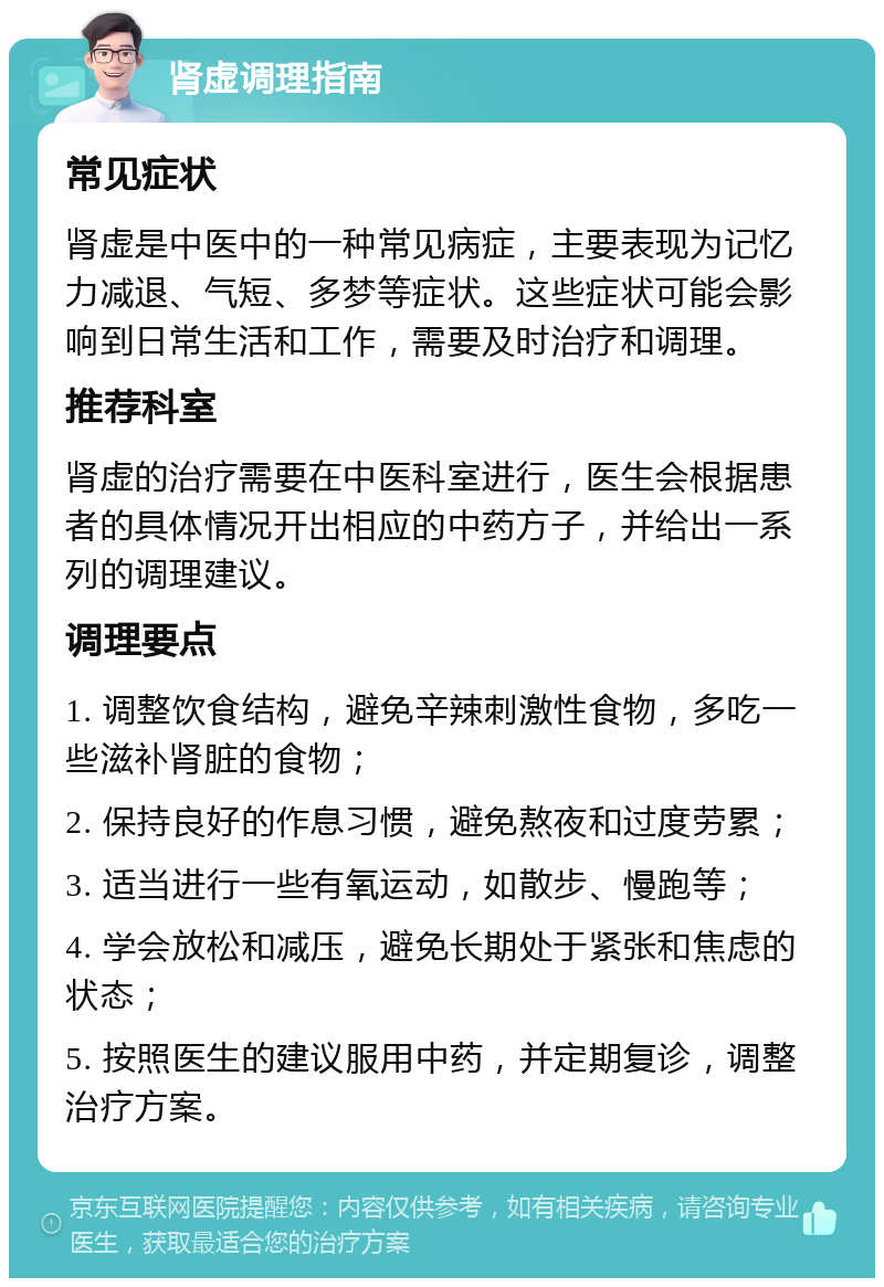 肾虚调理指南 常见症状 肾虚是中医中的一种常见病症，主要表现为记忆力减退、气短、多梦等症状。这些症状可能会影响到日常生活和工作，需要及时治疗和调理。 推荐科室 肾虚的治疗需要在中医科室进行，医生会根据患者的具体情况开出相应的中药方子，并给出一系列的调理建议。 调理要点 1. 调整饮食结构，避免辛辣刺激性食物，多吃一些滋补肾脏的食物； 2. 保持良好的作息习惯，避免熬夜和过度劳累； 3. 适当进行一些有氧运动，如散步、慢跑等； 4. 学会放松和减压，避免长期处于紧张和焦虑的状态； 5. 按照医生的建议服用中药，并定期复诊，调整治疗方案。