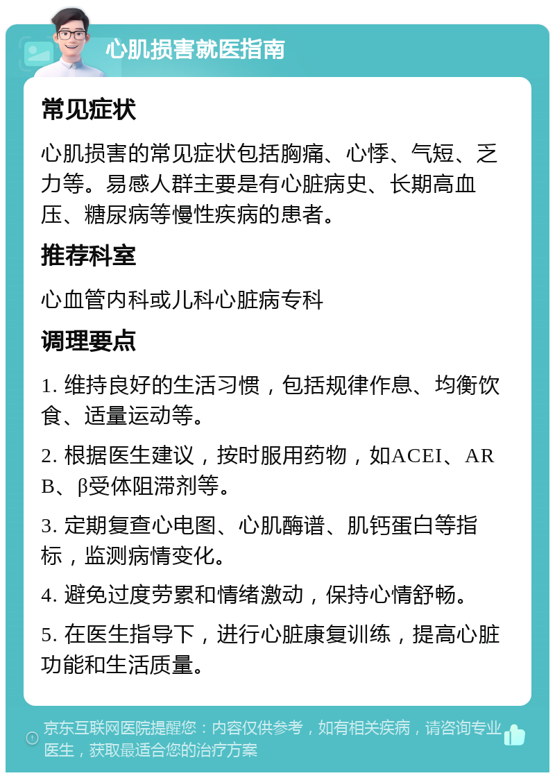 心肌损害就医指南 常见症状 心肌损害的常见症状包括胸痛、心悸、气短、乏力等。易感人群主要是有心脏病史、长期高血压、糖尿病等慢性疾病的患者。 推荐科室 心血管内科或儿科心脏病专科 调理要点 1. 维持良好的生活习惯，包括规律作息、均衡饮食、适量运动等。 2. 根据医生建议，按时服用药物，如ACEI、ARB、β受体阻滞剂等。 3. 定期复查心电图、心肌酶谱、肌钙蛋白等指标，监测病情变化。 4. 避免过度劳累和情绪激动，保持心情舒畅。 5. 在医生指导下，进行心脏康复训练，提高心脏功能和生活质量。