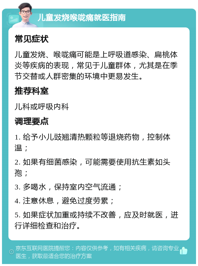 儿童发烧喉咙痛就医指南 常见症状 儿童发烧、喉咙痛可能是上呼吸道感染、扁桃体炎等疾病的表现，常见于儿童群体，尤其是在季节交替或人群密集的环境中更易发生。 推荐科室 儿科或呼吸内科 调理要点 1. 给予小儿豉翘清热颗粒等退烧药物，控制体温； 2. 如果有细菌感染，可能需要使用抗生素如头孢； 3. 多喝水，保持室内空气流通； 4. 注意休息，避免过度劳累； 5. 如果症状加重或持续不改善，应及时就医，进行详细检查和治疗。