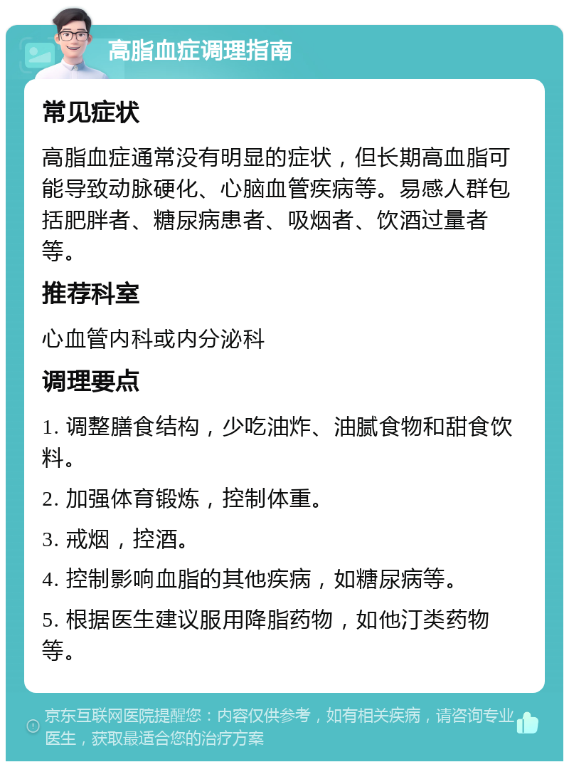 高脂血症调理指南 常见症状 高脂血症通常没有明显的症状，但长期高血脂可能导致动脉硬化、心脑血管疾病等。易感人群包括肥胖者、糖尿病患者、吸烟者、饮酒过量者等。 推荐科室 心血管内科或内分泌科 调理要点 1. 调整膳食结构，少吃油炸、油腻食物和甜食饮料。 2. 加强体育锻炼，控制体重。 3. 戒烟，控酒。 4. 控制影响血脂的其他疾病，如糖尿病等。 5. 根据医生建议服用降脂药物，如他汀类药物等。