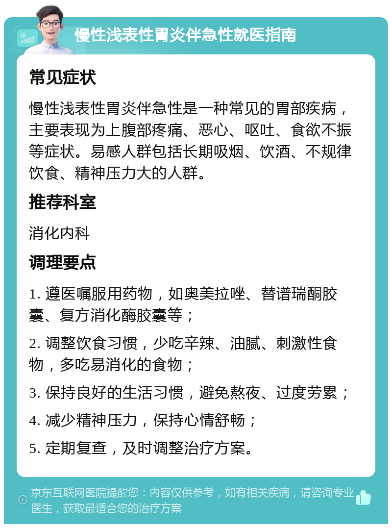 慢性浅表性胃炎伴急性就医指南 常见症状 慢性浅表性胃炎伴急性是一种常见的胃部疾病，主要表现为上腹部疼痛、恶心、呕吐、食欲不振等症状。易感人群包括长期吸烟、饮酒、不规律饮食、精神压力大的人群。 推荐科室 消化内科 调理要点 1. 遵医嘱服用药物，如奥美拉唑、替谱瑞酮胶囊、复方消化酶胶囊等； 2. 调整饮食习惯，少吃辛辣、油腻、刺激性食物，多吃易消化的食物； 3. 保持良好的生活习惯，避免熬夜、过度劳累； 4. 减少精神压力，保持心情舒畅； 5. 定期复查，及时调整治疗方案。