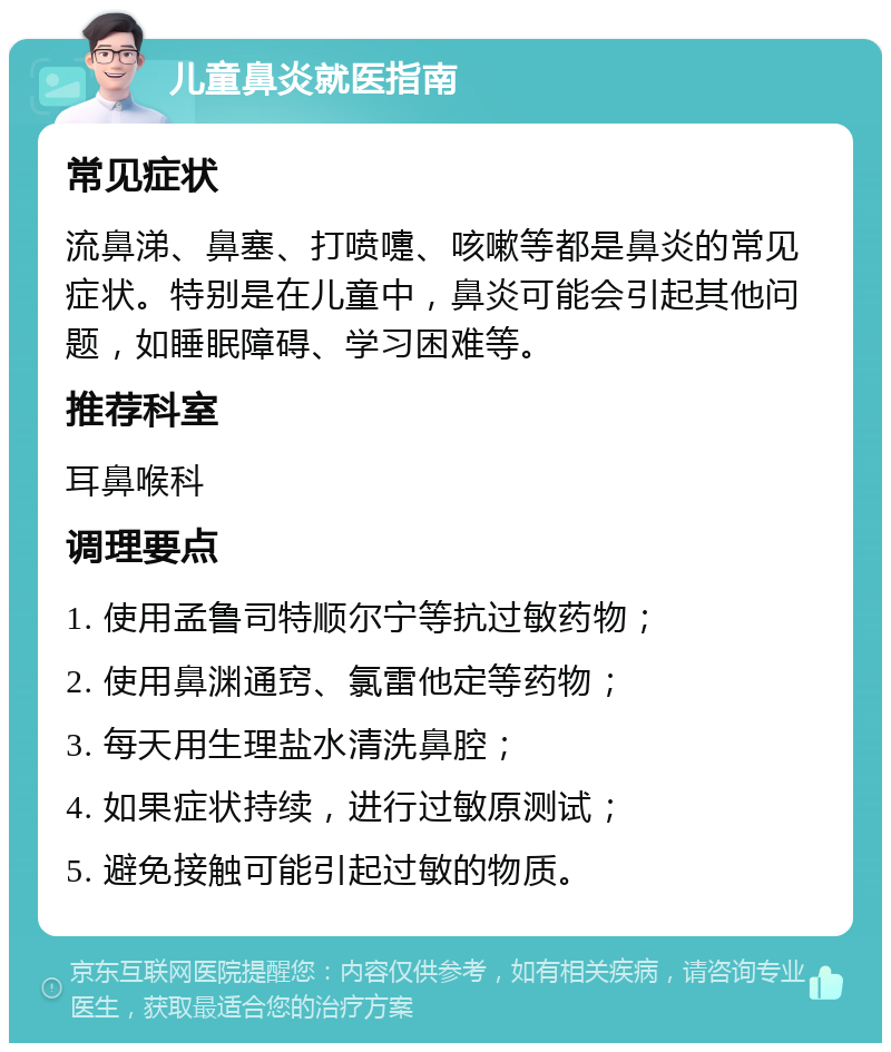 儿童鼻炎就医指南 常见症状 流鼻涕、鼻塞、打喷嚏、咳嗽等都是鼻炎的常见症状。特别是在儿童中，鼻炎可能会引起其他问题，如睡眠障碍、学习困难等。 推荐科室 耳鼻喉科 调理要点 1. 使用孟鲁司特顺尔宁等抗过敏药物； 2. 使用鼻渊通窍、氯雷他定等药物； 3. 每天用生理盐水清洗鼻腔； 4. 如果症状持续，进行过敏原测试； 5. 避免接触可能引起过敏的物质。