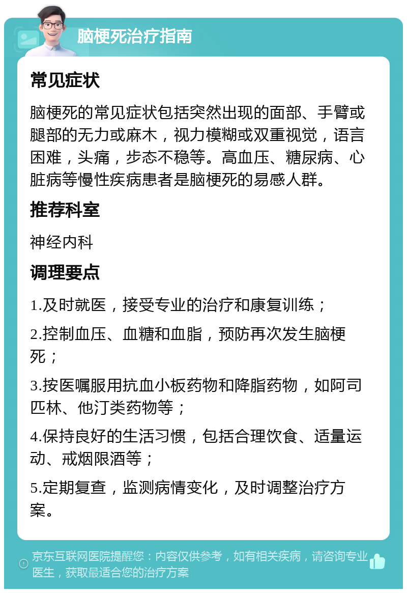 脑梗死治疗指南 常见症状 脑梗死的常见症状包括突然出现的面部、手臂或腿部的无力或麻木，视力模糊或双重视觉，语言困难，头痛，步态不稳等。高血压、糖尿病、心脏病等慢性疾病患者是脑梗死的易感人群。 推荐科室 神经内科 调理要点 1.及时就医，接受专业的治疗和康复训练； 2.控制血压、血糖和血脂，预防再次发生脑梗死； 3.按医嘱服用抗血小板药物和降脂药物，如阿司匹林、他汀类药物等； 4.保持良好的生活习惯，包括合理饮食、适量运动、戒烟限酒等； 5.定期复查，监测病情变化，及时调整治疗方案。