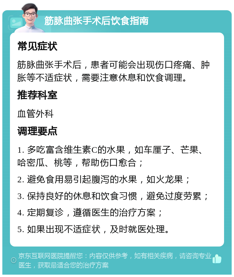 筋脉曲张手术后饮食指南 常见症状 筋脉曲张手术后，患者可能会出现伤口疼痛、肿胀等不适症状，需要注意休息和饮食调理。 推荐科室 血管外科 调理要点 1. 多吃富含维生素C的水果，如车厘子、芒果、哈密瓜、桃等，帮助伤口愈合； 2. 避免食用易引起腹泻的水果，如火龙果； 3. 保持良好的休息和饮食习惯，避免过度劳累； 4. 定期复诊，遵循医生的治疗方案； 5. 如果出现不适症状，及时就医处理。