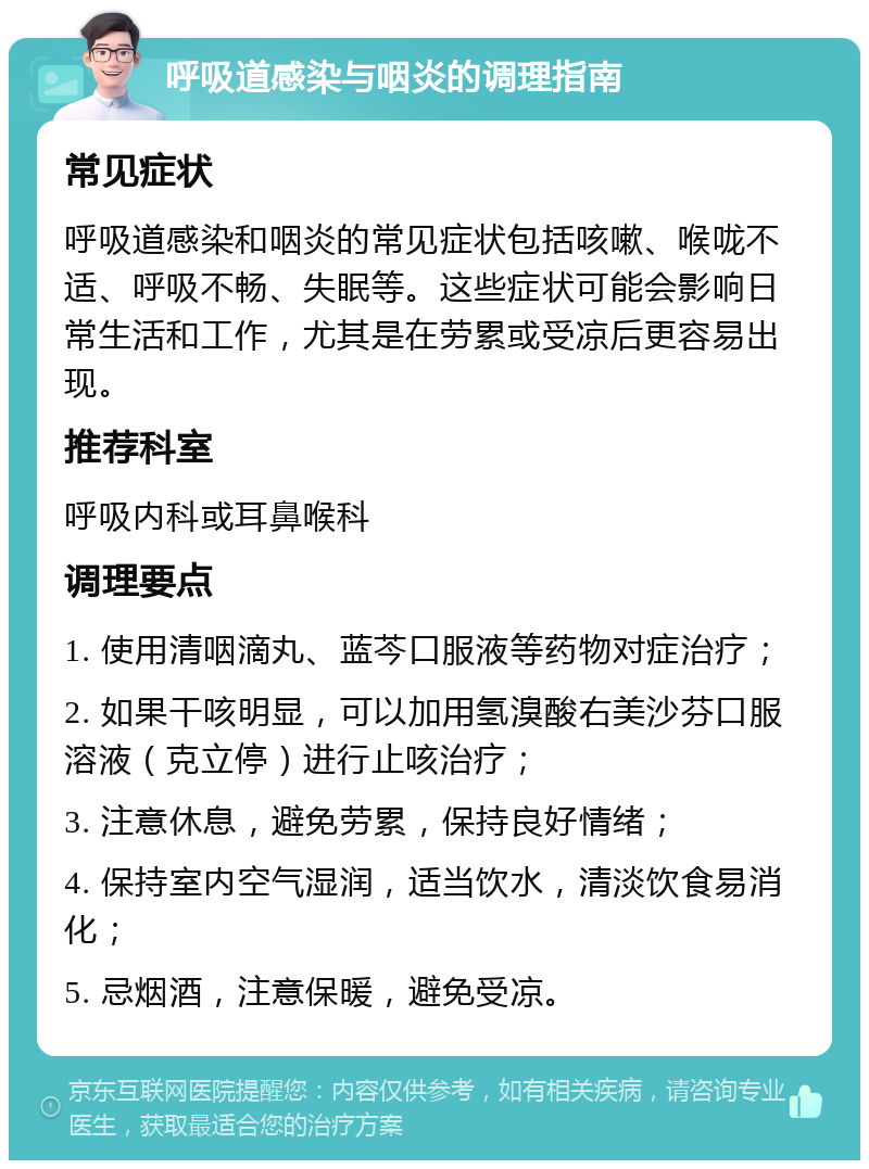 呼吸道感染与咽炎的调理指南 常见症状 呼吸道感染和咽炎的常见症状包括咳嗽、喉咙不适、呼吸不畅、失眠等。这些症状可能会影响日常生活和工作，尤其是在劳累或受凉后更容易出现。 推荐科室 呼吸内科或耳鼻喉科 调理要点 1. 使用清咽滴丸、蓝芩口服液等药物对症治疗； 2. 如果干咳明显，可以加用氢溴酸右美沙芬口服溶液（克立停）进行止咳治疗； 3. 注意休息，避免劳累，保持良好情绪； 4. 保持室内空气湿润，适当饮水，清淡饮食易消化； 5. 忌烟酒，注意保暖，避免受凉。