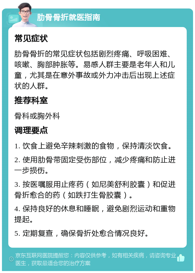 肋骨骨折就医指南 常见症状 肋骨骨折的常见症状包括剧烈疼痛、呼吸困难、咳嗽、胸部肿胀等。易感人群主要是老年人和儿童，尤其是在意外事故或外力冲击后出现上述症状的人群。 推荐科室 骨科或胸外科 调理要点 1. 饮食上避免辛辣刺激的食物，保持清淡饮食。 2. 使用肋骨带固定受伤部位，减少疼痛和防止进一步损伤。 3. 按医嘱服用止疼药（如尼美舒利胶囊）和促进骨折愈合的药（如跌打生骨胶囊）。 4. 保持良好的休息和睡眠，避免剧烈运动和重物提起。 5. 定期复查，确保骨折处愈合情况良好。