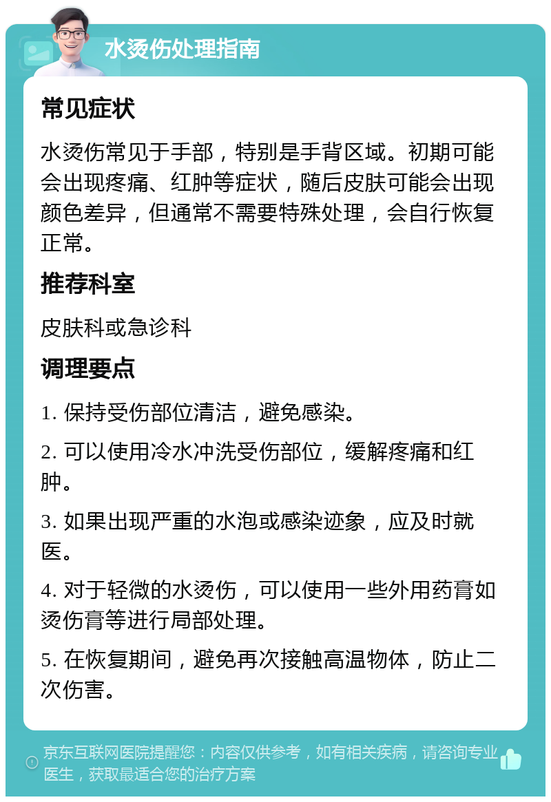 水烫伤处理指南 常见症状 水烫伤常见于手部，特别是手背区域。初期可能会出现疼痛、红肿等症状，随后皮肤可能会出现颜色差异，但通常不需要特殊处理，会自行恢复正常。 推荐科室 皮肤科或急诊科 调理要点 1. 保持受伤部位清洁，避免感染。 2. 可以使用冷水冲洗受伤部位，缓解疼痛和红肿。 3. 如果出现严重的水泡或感染迹象，应及时就医。 4. 对于轻微的水烫伤，可以使用一些外用药膏如烫伤膏等进行局部处理。 5. 在恢复期间，避免再次接触高温物体，防止二次伤害。