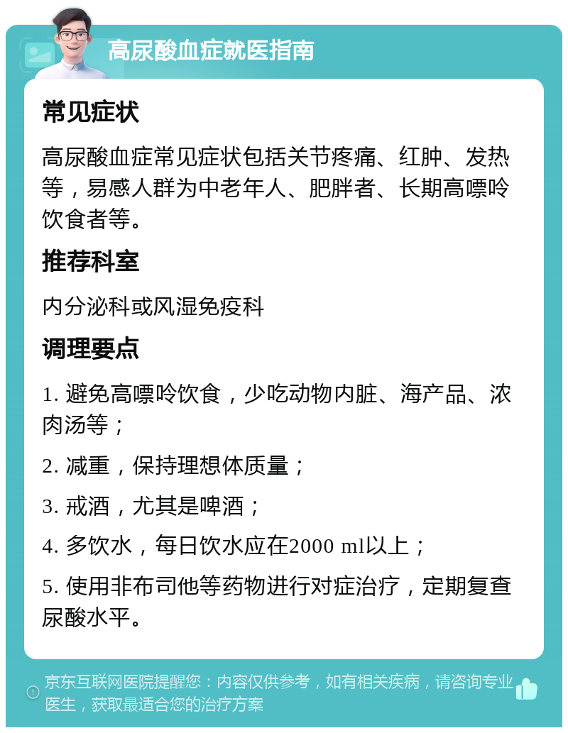 高尿酸血症就医指南 常见症状 高尿酸血症常见症状包括关节疼痛、红肿、发热等，易感人群为中老年人、肥胖者、长期高嘌呤饮食者等。 推荐科室 内分泌科或风湿免疫科 调理要点 1. 避免高嘌呤饮食，少吃动物内脏、海产品、浓肉汤等； 2. 减重，保持理想体质量； 3. 戒酒，尤其是啤酒； 4. 多饮水，每日饮水应在2000 ml以上； 5. 使用非布司他等药物进行对症治疗，定期复查尿酸水平。