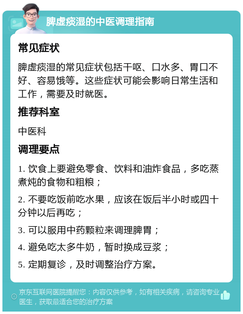 脾虚痰湿的中医调理指南 常见症状 脾虚痰湿的常见症状包括干呕、口水多、胃口不好、容易饿等。这些症状可能会影响日常生活和工作，需要及时就医。 推荐科室 中医科 调理要点 1. 饮食上要避免零食、饮料和油炸食品，多吃蒸煮炖的食物和粗粮； 2. 不要吃饭前吃水果，应该在饭后半小时或四十分钟以后再吃； 3. 可以服用中药颗粒来调理脾胃； 4. 避免吃太多牛奶，暂时换成豆浆； 5. 定期复诊，及时调整治疗方案。