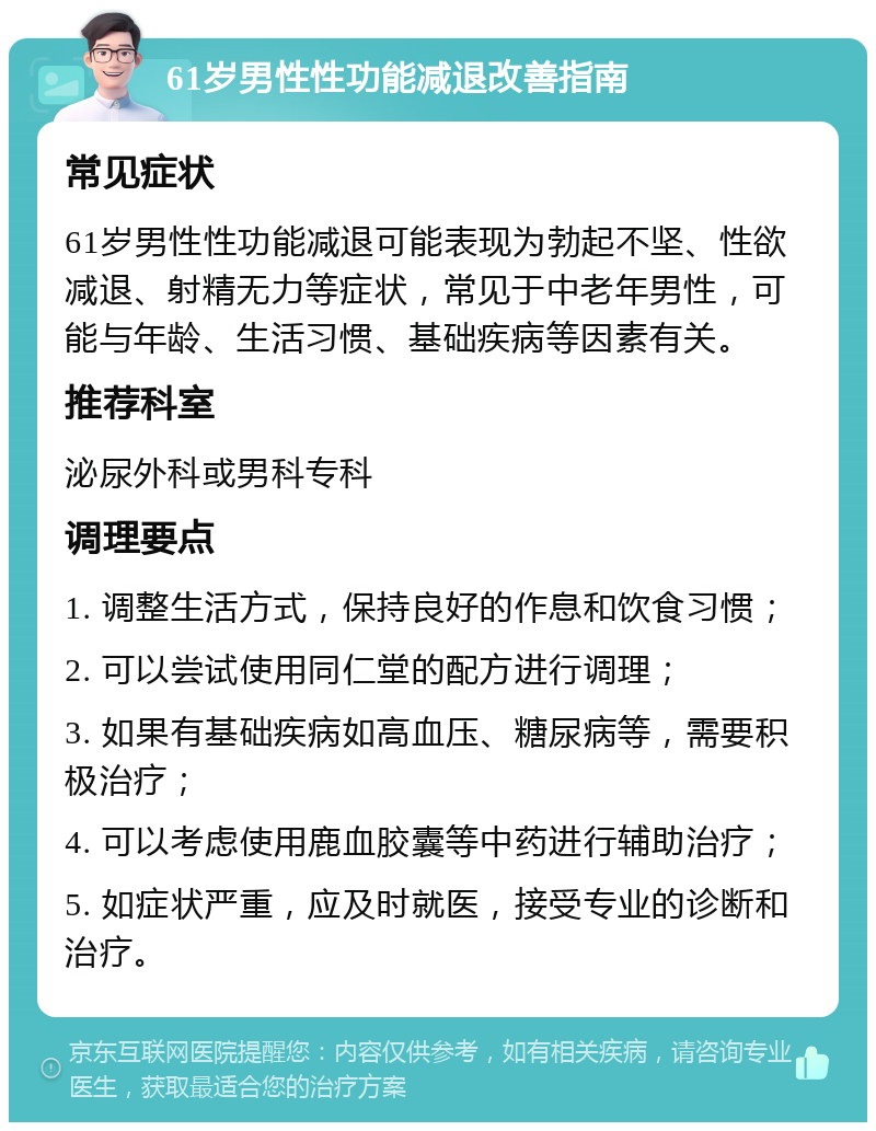 61岁男性性功能减退改善指南 常见症状 61岁男性性功能减退可能表现为勃起不坚、性欲减退、射精无力等症状，常见于中老年男性，可能与年龄、生活习惯、基础疾病等因素有关。 推荐科室 泌尿外科或男科专科 调理要点 1. 调整生活方式，保持良好的作息和饮食习惯； 2. 可以尝试使用同仁堂的配方进行调理； 3. 如果有基础疾病如高血压、糖尿病等，需要积极治疗； 4. 可以考虑使用鹿血胶囊等中药进行辅助治疗； 5. 如症状严重，应及时就医，接受专业的诊断和治疗。