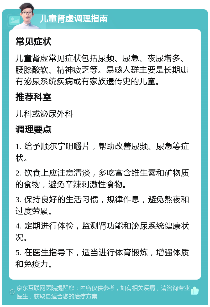 儿童肾虚调理指南 常见症状 儿童肾虚常见症状包括尿频、尿急、夜尿增多、腰膝酸软、精神疲乏等。易感人群主要是长期患有泌尿系统疾病或有家族遗传史的儿童。 推荐科室 儿科或泌尿外科 调理要点 1. 给予顺尔宁咀嚼片，帮助改善尿频、尿急等症状。 2. 饮食上应注意清淡，多吃富含维生素和矿物质的食物，避免辛辣刺激性食物。 3. 保持良好的生活习惯，规律作息，避免熬夜和过度劳累。 4. 定期进行体检，监测肾功能和泌尿系统健康状况。 5. 在医生指导下，适当进行体育锻炼，增强体质和免疫力。