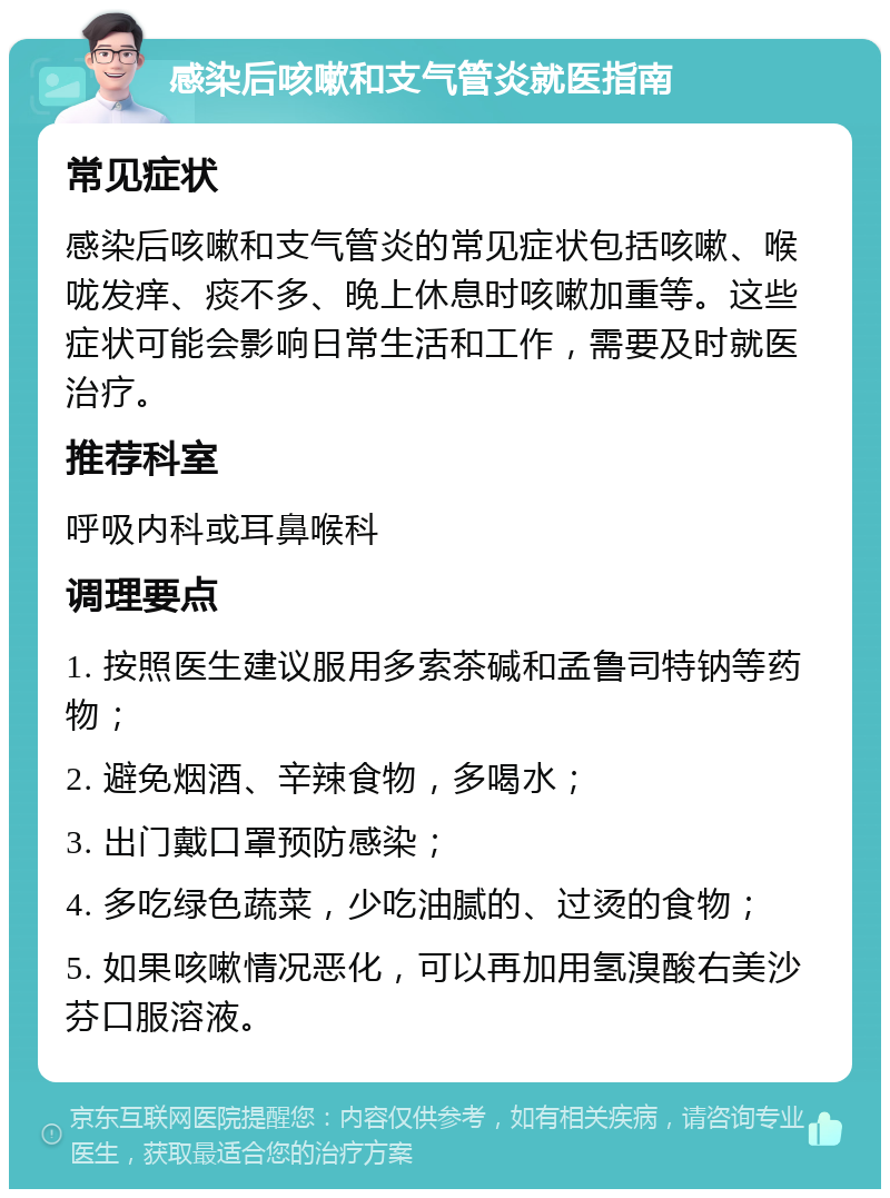 感染后咳嗽和支气管炎就医指南 常见症状 感染后咳嗽和支气管炎的常见症状包括咳嗽、喉咙发痒、痰不多、晚上休息时咳嗽加重等。这些症状可能会影响日常生活和工作，需要及时就医治疗。 推荐科室 呼吸内科或耳鼻喉科 调理要点 1. 按照医生建议服用多索茶碱和孟鲁司特钠等药物； 2. 避免烟酒、辛辣食物，多喝水； 3. 出门戴口罩预防感染； 4. 多吃绿色蔬菜，少吃油腻的、过烫的食物； 5. 如果咳嗽情况恶化，可以再加用氢溴酸右美沙芬口服溶液。