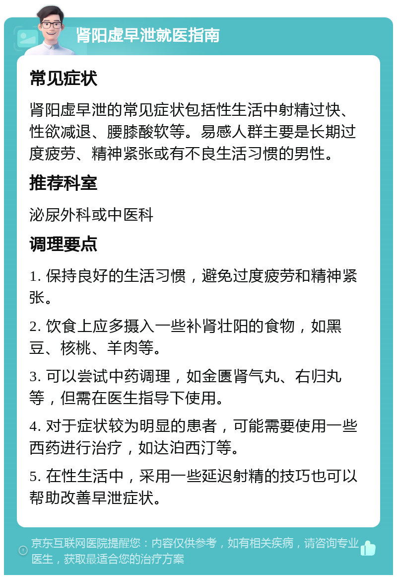 肾阳虚早泄就医指南 常见症状 肾阳虚早泄的常见症状包括性生活中射精过快、性欲减退、腰膝酸软等。易感人群主要是长期过度疲劳、精神紧张或有不良生活习惯的男性。 推荐科室 泌尿外科或中医科 调理要点 1. 保持良好的生活习惯，避免过度疲劳和精神紧张。 2. 饮食上应多摄入一些补肾壮阳的食物，如黑豆、核桃、羊肉等。 3. 可以尝试中药调理，如金匮肾气丸、右归丸等，但需在医生指导下使用。 4. 对于症状较为明显的患者，可能需要使用一些西药进行治疗，如达泊西汀等。 5. 在性生活中，采用一些延迟射精的技巧也可以帮助改善早泄症状。