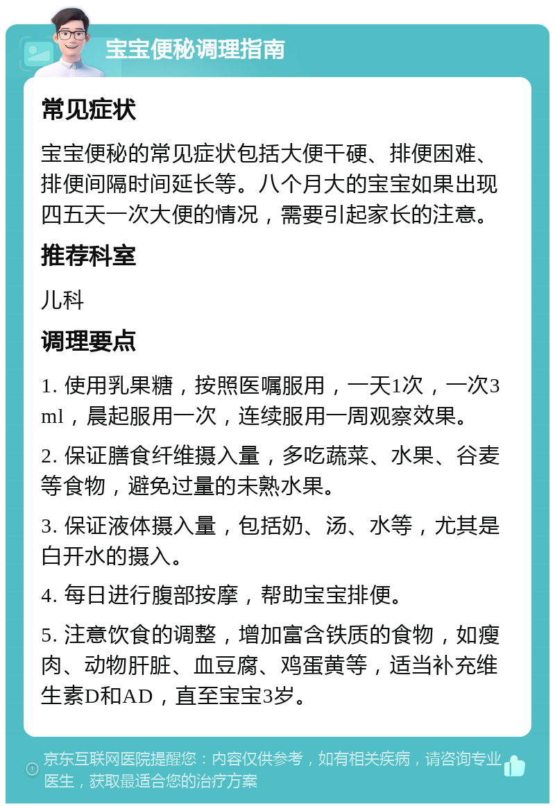 宝宝便秘调理指南 常见症状 宝宝便秘的常见症状包括大便干硬、排便困难、排便间隔时间延长等。八个月大的宝宝如果出现四五天一次大便的情况，需要引起家长的注意。 推荐科室 儿科 调理要点 1. 使用乳果糖，按照医嘱服用，一天1次，一次3ml，晨起服用一次，连续服用一周观察效果。 2. 保证膳食纤维摄入量，多吃蔬菜、水果、谷麦等食物，避免过量的未熟水果。 3. 保证液体摄入量，包括奶、汤、水等，尤其是白开水的摄入。 4. 每日进行腹部按摩，帮助宝宝排便。 5. 注意饮食的调整，增加富含铁质的食物，如瘦肉、动物肝脏、血豆腐、鸡蛋黄等，适当补充维生素D和AD，直至宝宝3岁。