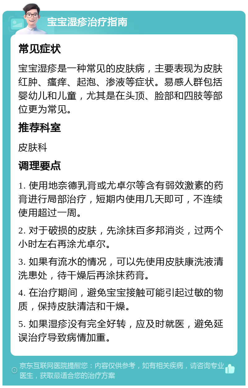 宝宝湿疹治疗指南 常见症状 宝宝湿疹是一种常见的皮肤病，主要表现为皮肤红肿、瘙痒、起泡、渗液等症状。易感人群包括婴幼儿和儿童，尤其是在头顶、脸部和四肢等部位更为常见。 推荐科室 皮肤科 调理要点 1. 使用地奈德乳膏或尤卓尔等含有弱效激素的药膏进行局部治疗，短期内使用几天即可，不连续使用超过一周。 2. 对于破损的皮肤，先涂抹百多邦消炎，过两个小时左右再涂尤卓尔。 3. 如果有流水的情况，可以先使用皮肤康洗液清洗患处，待干燥后再涂抹药膏。 4. 在治疗期间，避免宝宝接触可能引起过敏的物质，保持皮肤清洁和干燥。 5. 如果湿疹没有完全好转，应及时就医，避免延误治疗导致病情加重。