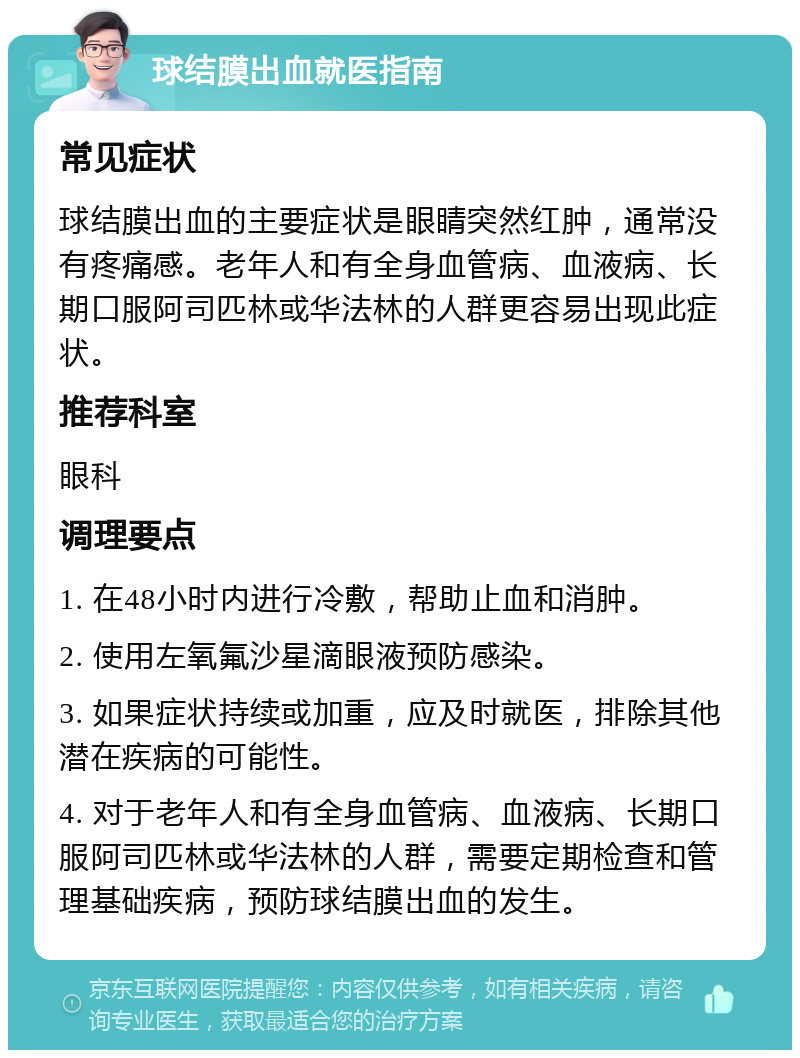 球结膜出血就医指南 常见症状 球结膜出血的主要症状是眼睛突然红肿，通常没有疼痛感。老年人和有全身血管病、血液病、长期口服阿司匹林或华法林的人群更容易出现此症状。 推荐科室 眼科 调理要点 1. 在48小时内进行冷敷，帮助止血和消肿。 2. 使用左氧氟沙星滴眼液预防感染。 3. 如果症状持续或加重，应及时就医，排除其他潜在疾病的可能性。 4. 对于老年人和有全身血管病、血液病、长期口服阿司匹林或华法林的人群，需要定期检查和管理基础疾病，预防球结膜出血的发生。