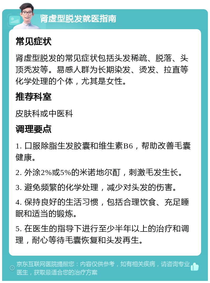 肾虚型脱发就医指南 常见症状 肾虚型脱发的常见症状包括头发稀疏、脱落、头顶秃发等。易感人群为长期染发、烫发、拉直等化学处理的个体，尤其是女性。 推荐科室 皮肤科或中医科 调理要点 1. 口服除脂生发胶囊和维生素B6，帮助改善毛囊健康。 2. 外涂2%或5%的米诺地尔酊，刺激毛发生长。 3. 避免频繁的化学处理，减少对头发的伤害。 4. 保持良好的生活习惯，包括合理饮食、充足睡眠和适当的锻炼。 5. 在医生的指导下进行至少半年以上的治疗和调理，耐心等待毛囊恢复和头发再生。