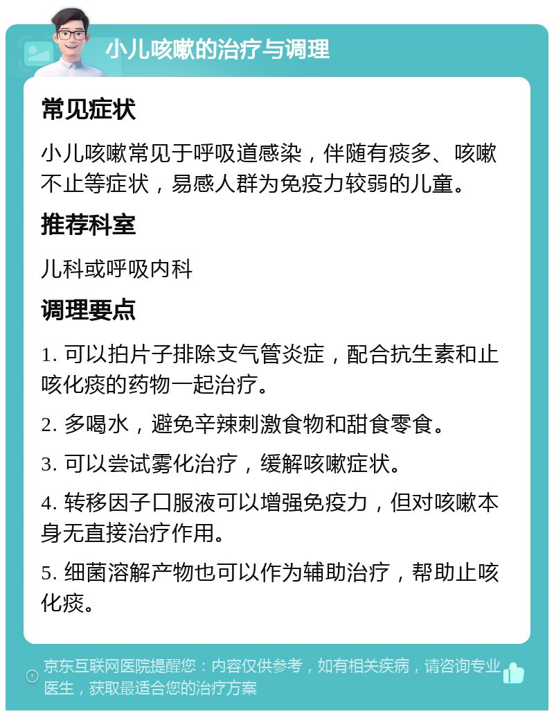 小儿咳嗽的治疗与调理 常见症状 小儿咳嗽常见于呼吸道感染，伴随有痰多、咳嗽不止等症状，易感人群为免疫力较弱的儿童。 推荐科室 儿科或呼吸内科 调理要点 1. 可以拍片子排除支气管炎症，配合抗生素和止咳化痰的药物一起治疗。 2. 多喝水，避免辛辣刺激食物和甜食零食。 3. 可以尝试雾化治疗，缓解咳嗽症状。 4. 转移因子口服液可以增强免疫力，但对咳嗽本身无直接治疗作用。 5. 细菌溶解产物也可以作为辅助治疗，帮助止咳化痰。