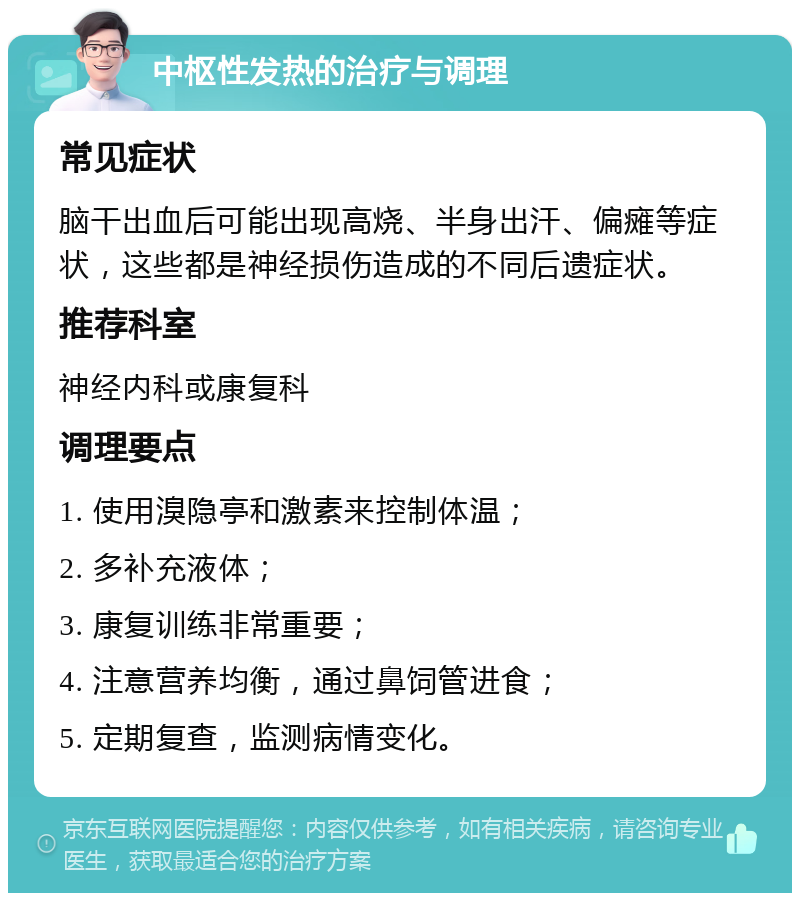 中枢性发热的治疗与调理 常见症状 脑干出血后可能出现高烧、半身出汗、偏瘫等症状，这些都是神经损伤造成的不同后遗症状。 推荐科室 神经内科或康复科 调理要点 1. 使用溴隐亭和激素来控制体温； 2. 多补充液体； 3. 康复训练非常重要； 4. 注意营养均衡，通过鼻饲管进食； 5. 定期复查，监测病情变化。