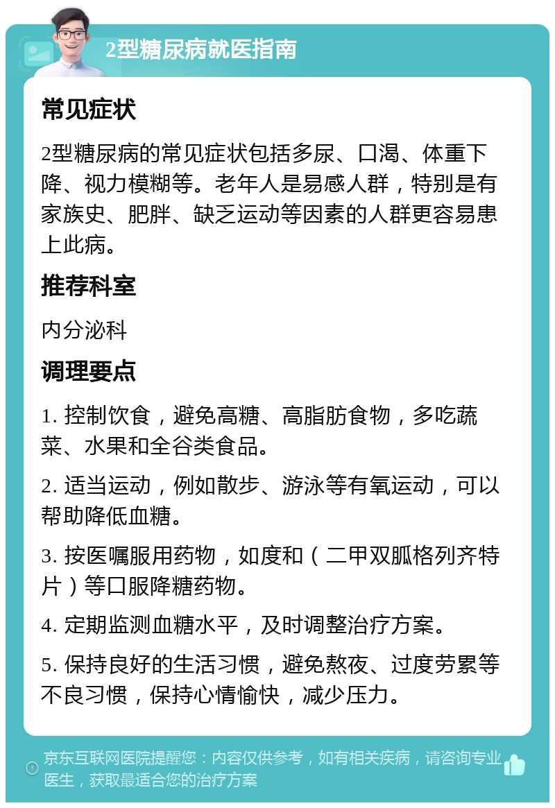 2型糖尿病就医指南 常见症状 2型糖尿病的常见症状包括多尿、口渴、体重下降、视力模糊等。老年人是易感人群，特别是有家族史、肥胖、缺乏运动等因素的人群更容易患上此病。 推荐科室 内分泌科 调理要点 1. 控制饮食，避免高糖、高脂肪食物，多吃蔬菜、水果和全谷类食品。 2. 适当运动，例如散步、游泳等有氧运动，可以帮助降低血糖。 3. 按医嘱服用药物，如度和（二甲双胍格列齐特片）等口服降糖药物。 4. 定期监测血糖水平，及时调整治疗方案。 5. 保持良好的生活习惯，避免熬夜、过度劳累等不良习惯，保持心情愉快，减少压力。