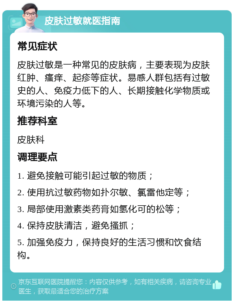 皮肤过敏就医指南 常见症状 皮肤过敏是一种常见的皮肤病，主要表现为皮肤红肿、瘙痒、起疹等症状。易感人群包括有过敏史的人、免疫力低下的人、长期接触化学物质或环境污染的人等。 推荐科室 皮肤科 调理要点 1. 避免接触可能引起过敏的物质； 2. 使用抗过敏药物如扑尔敏、氯雷他定等； 3. 局部使用激素类药膏如氢化可的松等； 4. 保持皮肤清洁，避免搔抓； 5. 加强免疫力，保持良好的生活习惯和饮食结构。