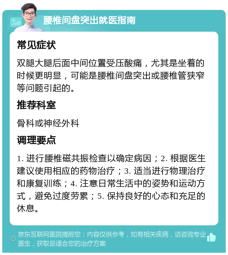 腰椎间盘突出就医指南 常见症状 双腿大腿后面中间位置受压酸痛，尤其是坐着的时候更明显，可能是腰椎间盘突出或腰椎管狭窄等问题引起的。 推荐科室 骨科或神经外科 调理要点 1. 进行腰椎磁共振检查以确定病因；2. 根据医生建议使用相应的药物治疗；3. 适当进行物理治疗和康复训练；4. 注意日常生活中的姿势和运动方式，避免过度劳累；5. 保持良好的心态和充足的休息。