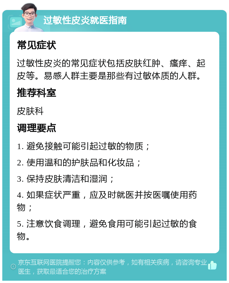 过敏性皮炎就医指南 常见症状 过敏性皮炎的常见症状包括皮肤红肿、瘙痒、起皮等。易感人群主要是那些有过敏体质的人群。 推荐科室 皮肤科 调理要点 1. 避免接触可能引起过敏的物质； 2. 使用温和的护肤品和化妆品； 3. 保持皮肤清洁和湿润； 4. 如果症状严重，应及时就医并按医嘱使用药物； 5. 注意饮食调理，避免食用可能引起过敏的食物。