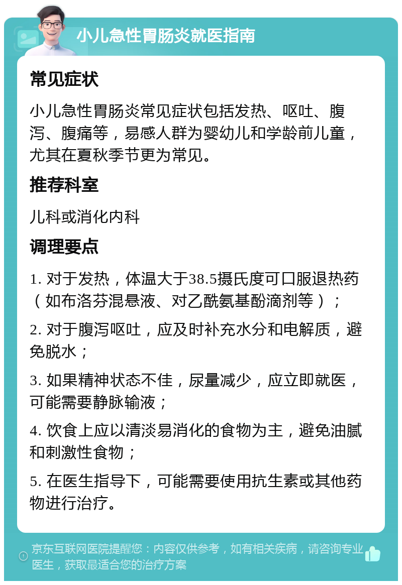 小儿急性胃肠炎就医指南 常见症状 小儿急性胃肠炎常见症状包括发热、呕吐、腹泻、腹痛等，易感人群为婴幼儿和学龄前儿童，尤其在夏秋季节更为常见。 推荐科室 儿科或消化内科 调理要点 1. 对于发热，体温大于38.5摄氏度可口服退热药（如布洛芬混悬液、对乙酰氨基酚滴剂等）； 2. 对于腹泻呕吐，应及时补充水分和电解质，避免脱水； 3. 如果精神状态不佳，尿量减少，应立即就医，可能需要静脉输液； 4. 饮食上应以清淡易消化的食物为主，避免油腻和刺激性食物； 5. 在医生指导下，可能需要使用抗生素或其他药物进行治疗。