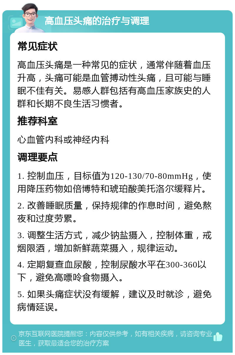 高血压头痛的治疗与调理 常见症状 高血压头痛是一种常见的症状，通常伴随着血压升高，头痛可能是血管搏动性头痛，且可能与睡眠不佳有关。易感人群包括有高血压家族史的人群和长期不良生活习惯者。 推荐科室 心血管内科或神经内科 调理要点 1. 控制血压，目标值为120-130/70-80mmHg，使用降压药物如倍博特和琥珀酸美托洛尔缓释片。 2. 改善睡眠质量，保持规律的作息时间，避免熬夜和过度劳累。 3. 调整生活方式，减少钠盐摄入，控制体重，戒烟限酒，增加新鲜蔬菜摄入，规律运动。 4. 定期复查血尿酸，控制尿酸水平在300-360以下，避免高嘌呤食物摄入。 5. 如果头痛症状没有缓解，建议及时就诊，避免病情延误。