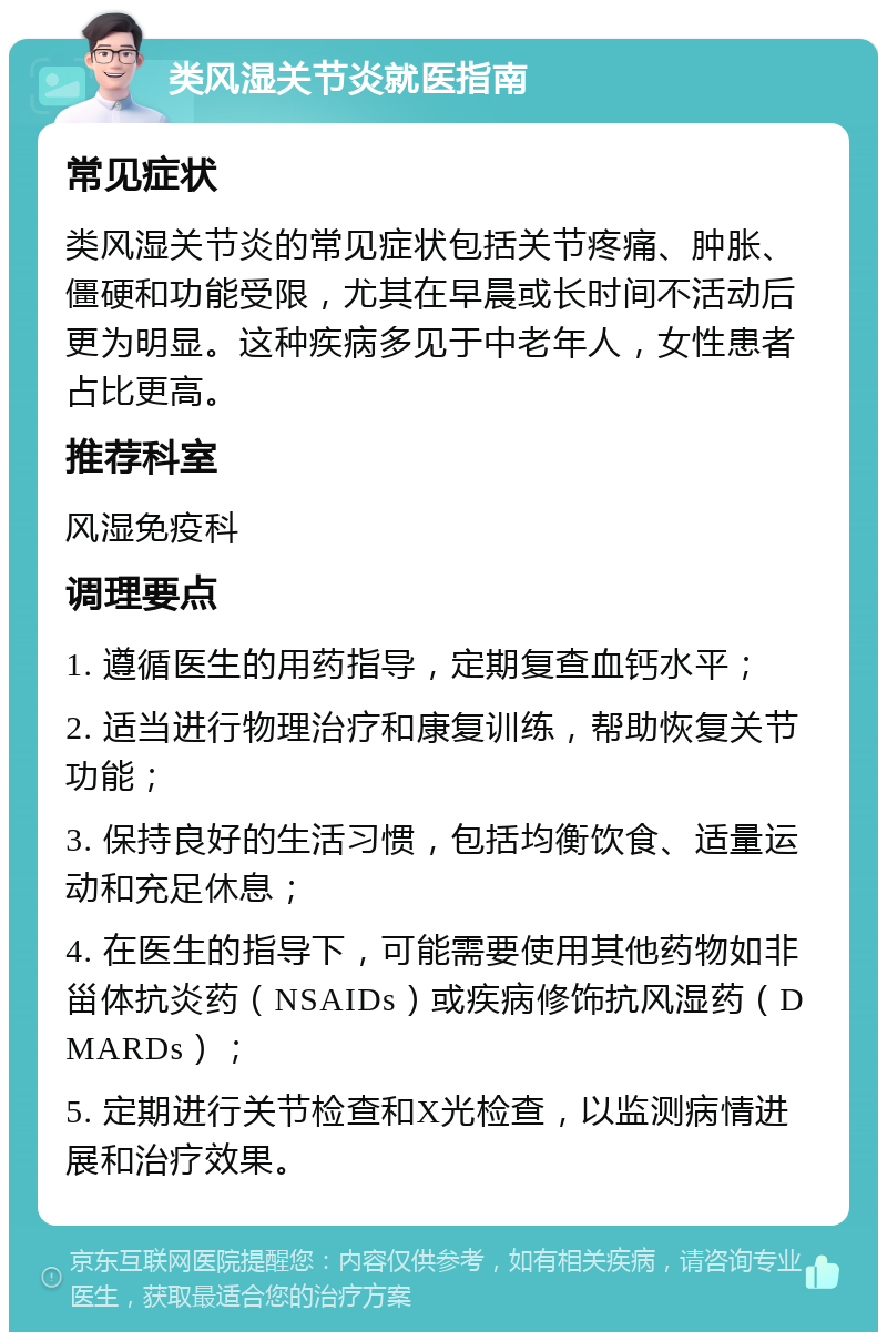 类风湿关节炎就医指南 常见症状 类风湿关节炎的常见症状包括关节疼痛、肿胀、僵硬和功能受限，尤其在早晨或长时间不活动后更为明显。这种疾病多见于中老年人，女性患者占比更高。 推荐科室 风湿免疫科 调理要点 1. 遵循医生的用药指导，定期复查血钙水平； 2. 适当进行物理治疗和康复训练，帮助恢复关节功能； 3. 保持良好的生活习惯，包括均衡饮食、适量运动和充足休息； 4. 在医生的指导下，可能需要使用其他药物如非甾体抗炎药（NSAIDs）或疾病修饰抗风湿药（DMARDs）； 5. 定期进行关节检查和X光检查，以监测病情进展和治疗效果。
