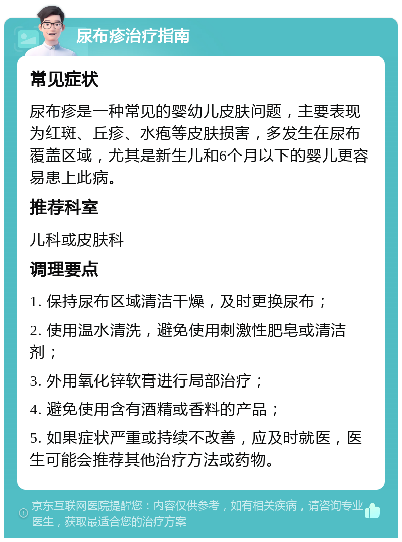 尿布疹治疗指南 常见症状 尿布疹是一种常见的婴幼儿皮肤问题，主要表现为红斑、丘疹、水疱等皮肤损害，多发生在尿布覆盖区域，尤其是新生儿和6个月以下的婴儿更容易患上此病。 推荐科室 儿科或皮肤科 调理要点 1. 保持尿布区域清洁干燥，及时更换尿布； 2. 使用温水清洗，避免使用刺激性肥皂或清洁剂； 3. 外用氧化锌软膏进行局部治疗； 4. 避免使用含有酒精或香料的产品； 5. 如果症状严重或持续不改善，应及时就医，医生可能会推荐其他治疗方法或药物。