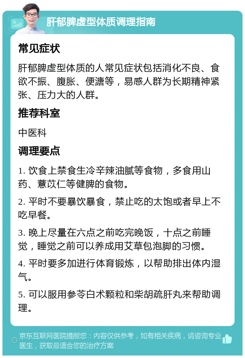 肝郁脾虚型体质调理指南 常见症状 肝郁脾虚型体质的人常见症状包括消化不良、食欲不振、腹胀、便溏等，易感人群为长期精神紧张、压力大的人群。 推荐科室 中医科 调理要点 1. 饮食上禁食生冷辛辣油腻等食物，多食用山药、薏苡仁等健脾的食物。 2. 平时不要暴饮暴食，禁止吃的太饱或者早上不吃早餐。 3. 晚上尽量在六点之前吃完晚饭，十点之前睡觉，睡觉之前可以养成用艾草包泡脚的习惯。 4. 平时要多加进行体育锻炼，以帮助排出体内湿气。 5. 可以服用参苓白术颗粒和柴胡疏肝丸来帮助调理。