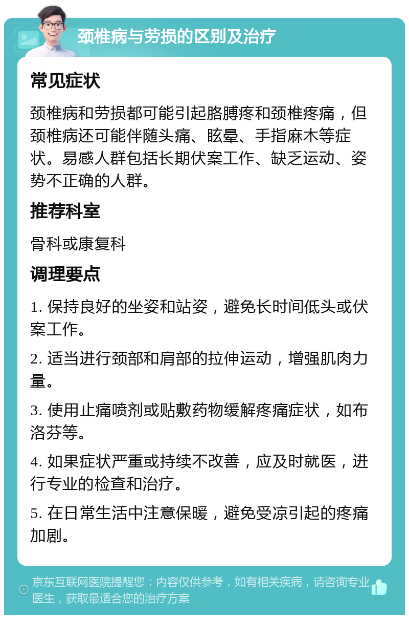 颈椎病与劳损的区别及治疗 常见症状 颈椎病和劳损都可能引起胳膊疼和颈椎疼痛，但颈椎病还可能伴随头痛、眩晕、手指麻木等症状。易感人群包括长期伏案工作、缺乏运动、姿势不正确的人群。 推荐科室 骨科或康复科 调理要点 1. 保持良好的坐姿和站姿，避免长时间低头或伏案工作。 2. 适当进行颈部和肩部的拉伸运动，增强肌肉力量。 3. 使用止痛喷剂或贴敷药物缓解疼痛症状，如布洛芬等。 4. 如果症状严重或持续不改善，应及时就医，进行专业的检查和治疗。 5. 在日常生活中注意保暖，避免受凉引起的疼痛加剧。