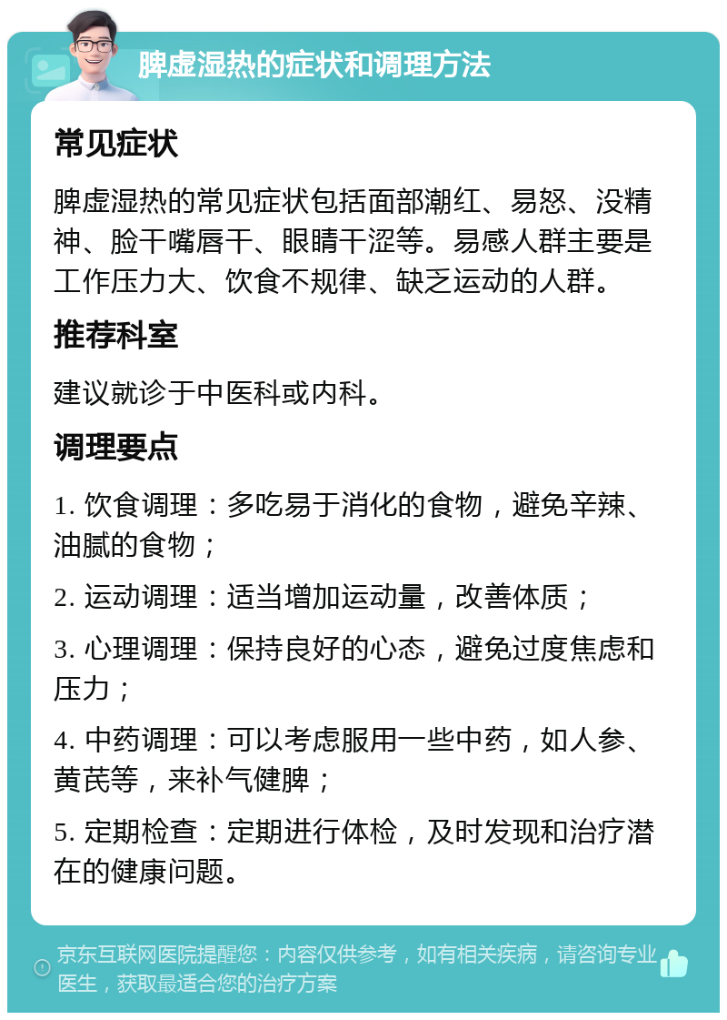 脾虚湿热的症状和调理方法 常见症状 脾虚湿热的常见症状包括面部潮红、易怒、没精神、脸干嘴唇干、眼睛干涩等。易感人群主要是工作压力大、饮食不规律、缺乏运动的人群。 推荐科室 建议就诊于中医科或内科。 调理要点 1. 饮食调理：多吃易于消化的食物，避免辛辣、油腻的食物； 2. 运动调理：适当增加运动量，改善体质； 3. 心理调理：保持良好的心态，避免过度焦虑和压力； 4. 中药调理：可以考虑服用一些中药，如人参、黄芪等，来补气健脾； 5. 定期检查：定期进行体检，及时发现和治疗潜在的健康问题。