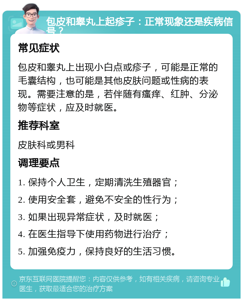 包皮和睾丸上起疹子：正常现象还是疾病信号？ 常见症状 包皮和睾丸上出现小白点或疹子，可能是正常的毛囊结构，也可能是其他皮肤问题或性病的表现。需要注意的是，若伴随有瘙痒、红肿、分泌物等症状，应及时就医。 推荐科室 皮肤科或男科 调理要点 1. 保持个人卫生，定期清洗生殖器官； 2. 使用安全套，避免不安全的性行为； 3. 如果出现异常症状，及时就医； 4. 在医生指导下使用药物进行治疗； 5. 加强免疫力，保持良好的生活习惯。