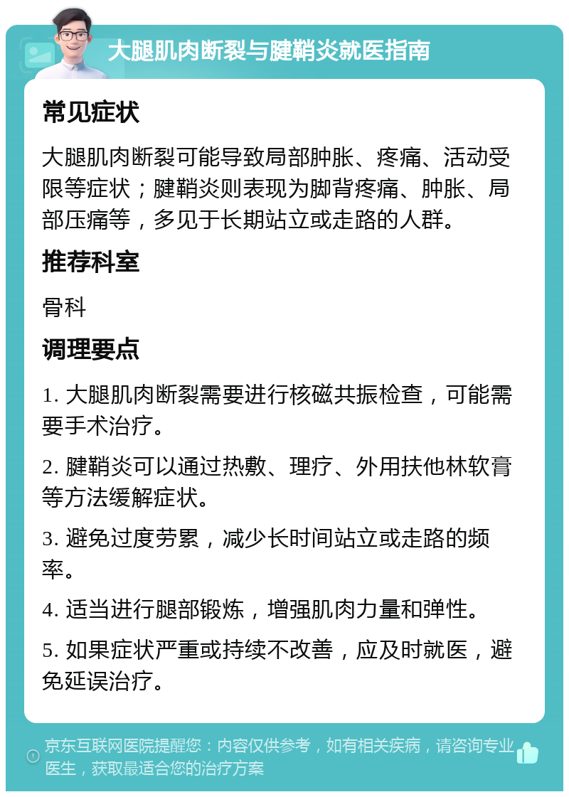 大腿肌肉断裂与腱鞘炎就医指南 常见症状 大腿肌肉断裂可能导致局部肿胀、疼痛、活动受限等症状；腱鞘炎则表现为脚背疼痛、肿胀、局部压痛等，多见于长期站立或走路的人群。 推荐科室 骨科 调理要点 1. 大腿肌肉断裂需要进行核磁共振检查，可能需要手术治疗。 2. 腱鞘炎可以通过热敷、理疗、外用扶他林软膏等方法缓解症状。 3. 避免过度劳累，减少长时间站立或走路的频率。 4. 适当进行腿部锻炼，增强肌肉力量和弹性。 5. 如果症状严重或持续不改善，应及时就医，避免延误治疗。