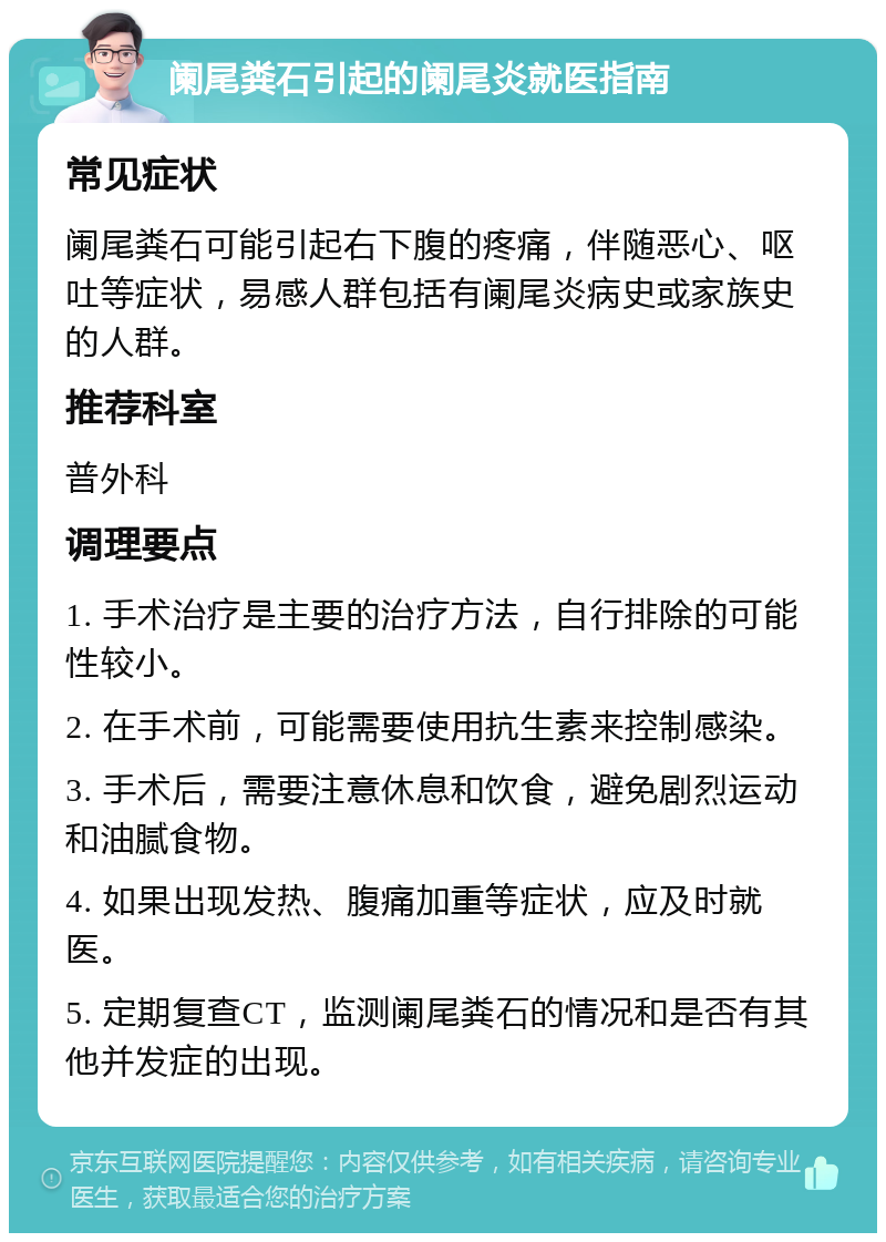 阑尾粪石引起的阑尾炎就医指南 常见症状 阑尾粪石可能引起右下腹的疼痛，伴随恶心、呕吐等症状，易感人群包括有阑尾炎病史或家族史的人群。 推荐科室 普外科 调理要点 1. 手术治疗是主要的治疗方法，自行排除的可能性较小。 2. 在手术前，可能需要使用抗生素来控制感染。 3. 手术后，需要注意休息和饮食，避免剧烈运动和油腻食物。 4. 如果出现发热、腹痛加重等症状，应及时就医。 5. 定期复查CT，监测阑尾粪石的情况和是否有其他并发症的出现。