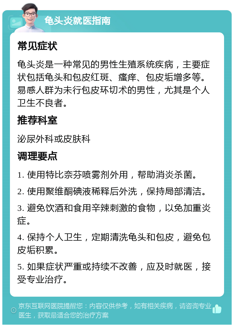 龟头炎就医指南 常见症状 龟头炎是一种常见的男性生殖系统疾病，主要症状包括龟头和包皮红斑、瘙痒、包皮垢增多等。易感人群为未行包皮环切术的男性，尤其是个人卫生不良者。 推荐科室 泌尿外科或皮肤科 调理要点 1. 使用特比奈芬喷雾剂外用，帮助消炎杀菌。 2. 使用聚维酮碘液稀释后外洗，保持局部清洁。 3. 避免饮酒和食用辛辣刺激的食物，以免加重炎症。 4. 保持个人卫生，定期清洗龟头和包皮，避免包皮垢积累。 5. 如果症状严重或持续不改善，应及时就医，接受专业治疗。