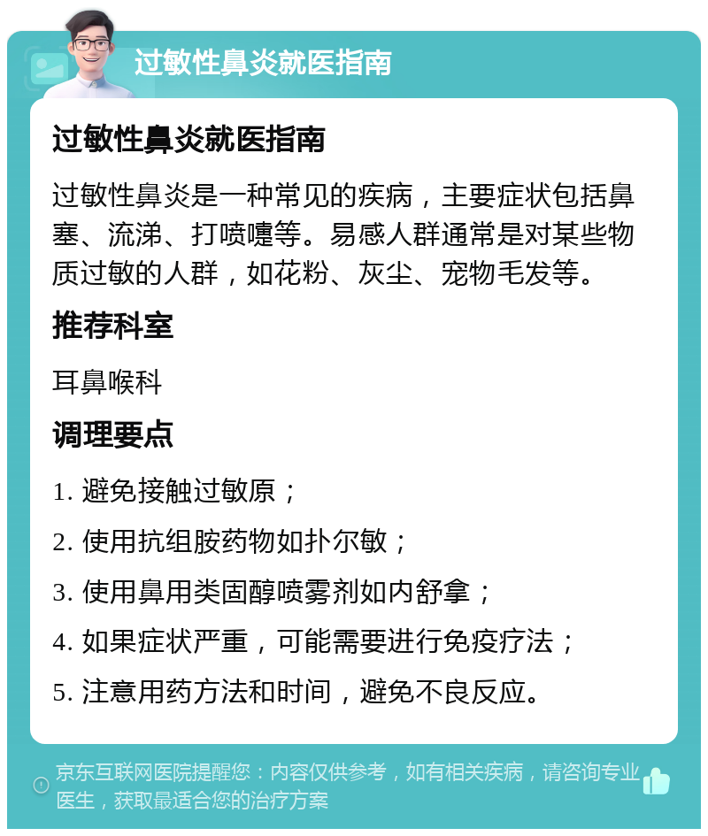 过敏性鼻炎就医指南 过敏性鼻炎就医指南 过敏性鼻炎是一种常见的疾病，主要症状包括鼻塞、流涕、打喷嚏等。易感人群通常是对某些物质过敏的人群，如花粉、灰尘、宠物毛发等。 推荐科室 耳鼻喉科 调理要点 1. 避免接触过敏原； 2. 使用抗组胺药物如扑尔敏； 3. 使用鼻用类固醇喷雾剂如内舒拿； 4. 如果症状严重，可能需要进行免疫疗法； 5. 注意用药方法和时间，避免不良反应。