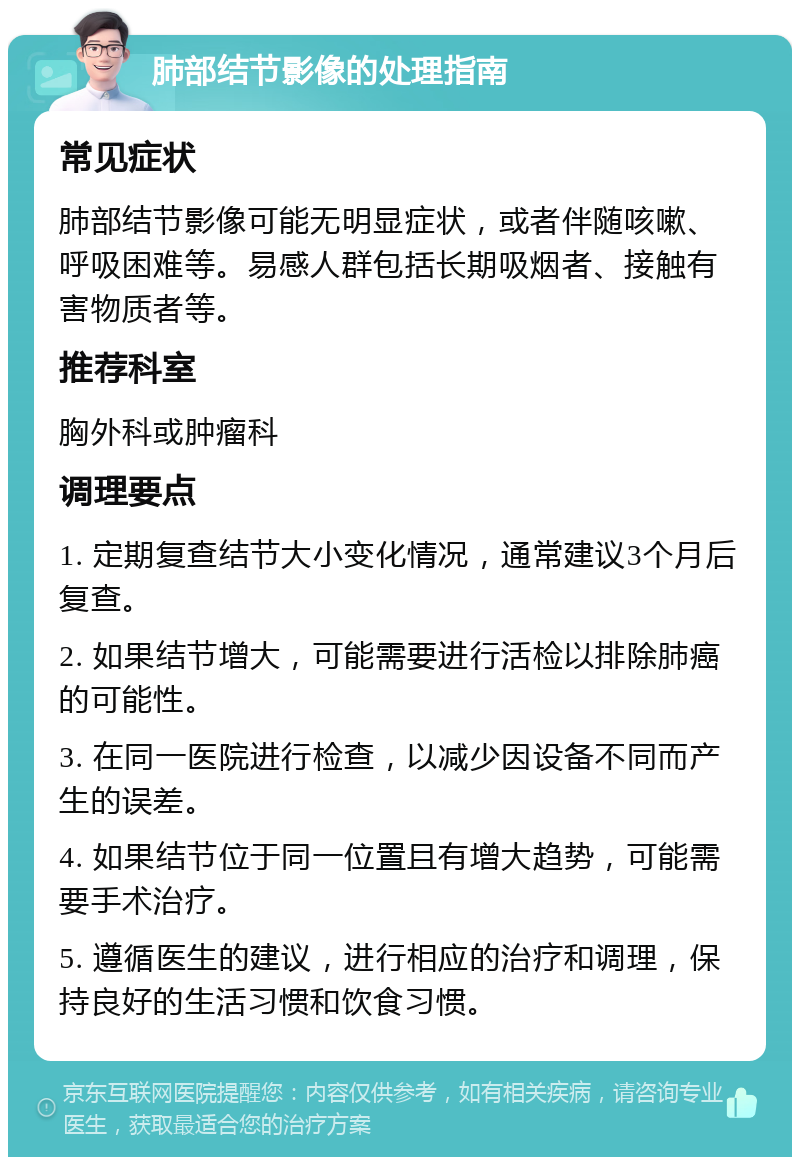 肺部结节影像的处理指南 常见症状 肺部结节影像可能无明显症状，或者伴随咳嗽、呼吸困难等。易感人群包括长期吸烟者、接触有害物质者等。 推荐科室 胸外科或肿瘤科 调理要点 1. 定期复查结节大小变化情况，通常建议3个月后复查。 2. 如果结节增大，可能需要进行活检以排除肺癌的可能性。 3. 在同一医院进行检查，以减少因设备不同而产生的误差。 4. 如果结节位于同一位置且有增大趋势，可能需要手术治疗。 5. 遵循医生的建议，进行相应的治疗和调理，保持良好的生活习惯和饮食习惯。